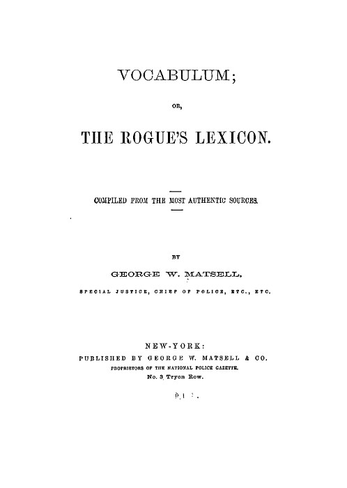 VOCABULUM;
OR,
THE ROGUE'S LEXICON.

COMPILED FROM THE MOST AUTHENTIC SOURCES.

BY
GEORGE W. MATSELL,
SPECIAL JUSTICE, CHIEF OF POLICE, ETC., ETC.

NEW-YORK:
PUBLISHED BY GEORGE W. MATSELL & CO.
PROPRIETORS OF THE NATIONAL POLICE GAZETTE.
No. 3 Tryon Row.