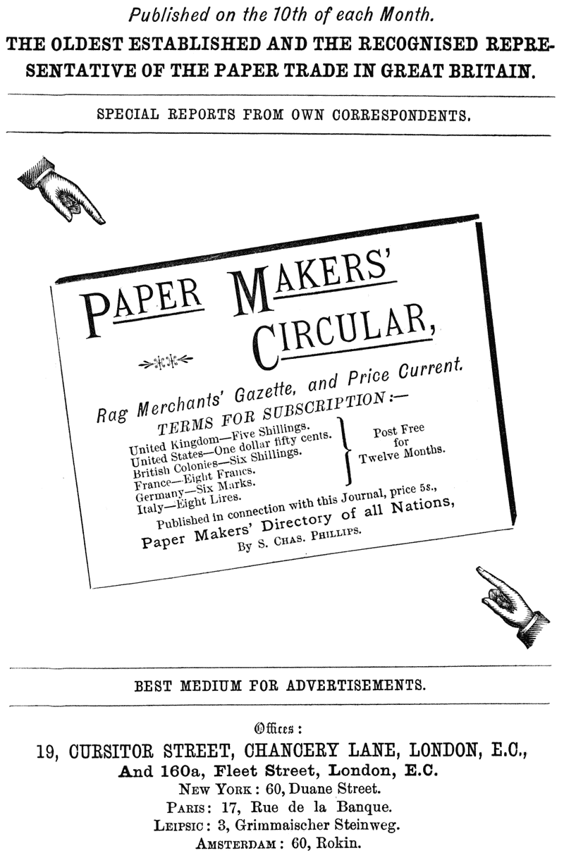 
Published on the 10th of each Month.

THE OLDEST ESTABLISHED AND THE RECOGNISED REPRESENTATIVE OF THE
PAPER TRADE IN GREAT BRITAIN.

SPECIAL REPORTS FROM OWN CORRESPONDENTS.

PAPER MAKERS’ CIRCULAR,

Rag Merchants’ Gazette, and Price Current.

TERMS FOR SUBSCRIPTION:—

United Kingdom—Five Shillings. United States—One dollar fifty
cents. British Colonies—Six Shillings. Post Free France—Eight
Francs. for Germany—Six Marks. Twelve Months. Italy—Eight Lires.

Published in connection with this Journal, price 5s.,

Paper Makers’ Directory of all Nations,

By S. CHAS. PHILLIPS.

BEST MEDIUM FOR ADVERTISEMENTS.

Offices: 19, CURSITOR STREET, CHANCERY LANE, LONDON, E.C., And
160a, Fleet Street, London, E.C. NEW YORK: 60, Duane Street.
PARIS: 17, Rue de la Banque. LEIPSIC: 3, Grimmaischer Steinweg.
AMSTERDAM: 60, Rokin.
