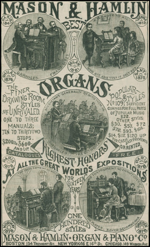 MASON & HAMLIN BEST ORGANS
  PARIS      VIENNA
  1867        1873
MATCHLESS UNRIVALED. FRANZ LISZT
A WONDER TO ALL WHO SEE AND TEST IT. ONLY $22.
  PHILAD      MILAN      SANTo
  1876        1881       1875
the finer Drawing Room Styles are UNRIVALED. ONE TO THREE
MANUALS; TEN TO THIRTY-TWO STOPS. $200. to $600. AND UP.
Popular Styles No 109; Sufficient Compass for Full Parts
of Popular Music $22. OTHER STYLES: $30. $57. $72. $78. $93.
$108. $114. $117. $120. UP FOR CASH. EASY PAYMENTS OR RENTED.
MUSICIANS GENERALLY REGARD THEM AS UNEQUALED. THEO. THOMAS
  CATALOGUES        FREE
  PARIS      PARIS
  1878       1878
HIGHEST HONORS at all the Great World’s Expositions for Sixteen Years
THE TONES COMBINE SO WELL WITH THE VOICE. CH. GOUNOUD.
NO INSTRUMENT SO ENRAPTURES THE PLAYER. XAVER SCHARWENKA.
  NORWAY      ONE          SWEDEN
  1878        HUNDRED       1878
              STYLES
MASON & HAMLIN · ORGAN & PIANO Co BOSTON,
154 Tremont St. NEW YORK,
46 E 14th St. CHICAGO,
149 Wabash Ave.