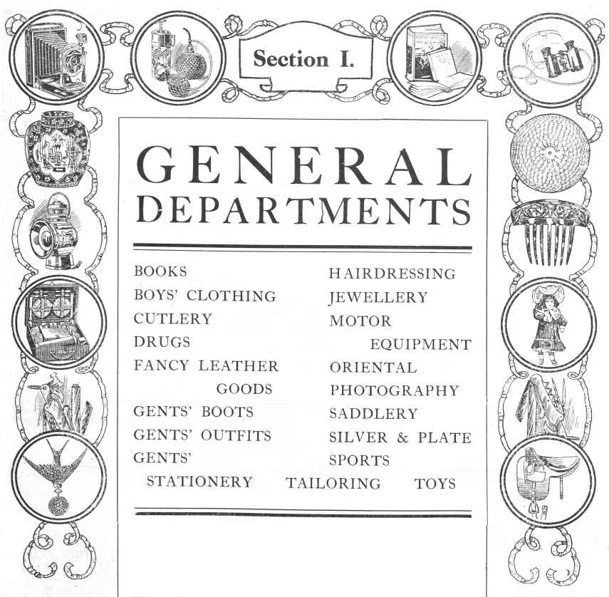 General Departments; BOOKS, BOYS’ CLOTHING, CUTLERY, DRUGS, FANCY LEATHER GOODS, GENTS’ BOOTS, GENTS’ OUTFITS, GENTS’
STATIONERY, HAIRDRESSING, JEWELLERY, MOTOR EQUIPMENT, ORIENTAL, PHOTOGRAPHY, SADDLERY, SILVER & PLATE, SPORTS, TAILORING, TOYS