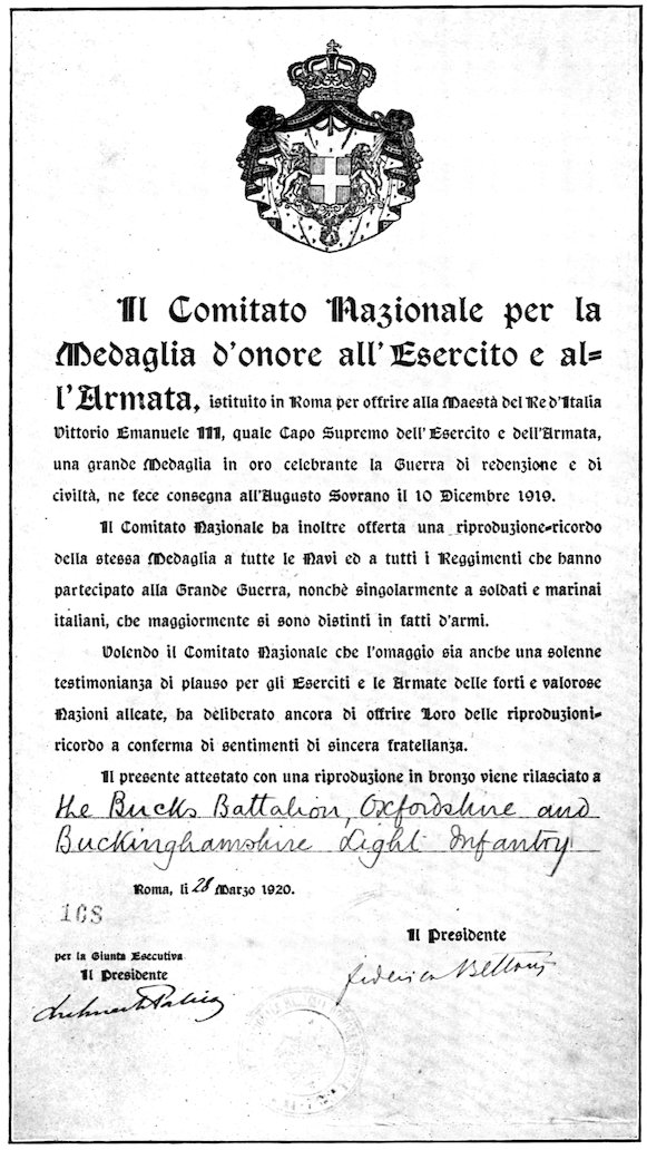 Il Comitato Nazionale per la Medaglia d’onore all’Esercito e all’Armata, istituito in Roma per offrire alla Maestà del Re d’Italia Vittorio Emanuele III, quale Capo Supremo dell’Esercito e dell’Armata, una grande Medaglia in oro celebrante la Guerra di redenzione e di civiltà, ne fece consegna all’Augusto Sovrano il 10 Dicembre 1919. Il Comitato Nazionale ha inoltre offerta una riproduzione-ricordo della stessa Medaglia a tutte le Navi ed a tutti i Reggimenti che hanno partecipato alla Grande Guerra, nonchè singolarmente a soldati e marinai italiani, che maggiormente si sono distinti in fatti d’armi. Volendo il Comitato Nazionale che l’omaggio sia anche una solenne testimonianza di plauso per gli Eserciti e le Armate delle forti e valorose Nazioni alleate, ha deliberato ancora di offrire Loro delle riproduzioni-ricordo a conferma di sentimenti di sincera fratellanza. Il presente attestato con una riproduzione in bronzo viene rilasciato a the Bucks Battalion, Oxfordshire and Buckinghamshire Light Infantry Roma, li 28 Marzo 1920. Il Presidente per la Giunta Esecutiva Il Presidente